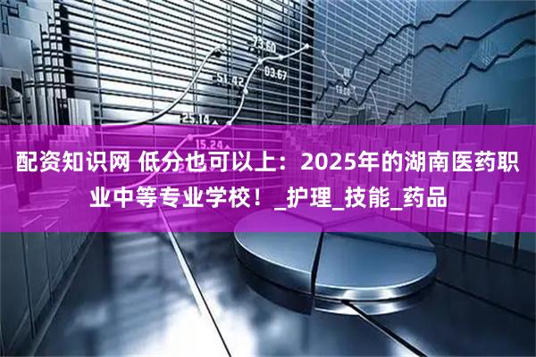 配资知识网 低分也可以上：2025年的湖南医药职业中等专业学校！_护理_技能_药品
