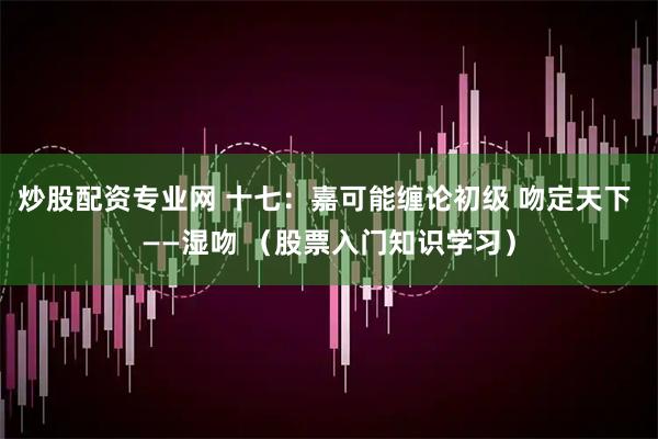 炒股配资专业网 十七：嘉可能缠论初级 吻定天下 ——湿吻 （股票入门知识学习）