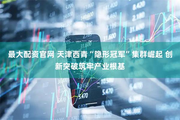 最大配资官网 天津西青“隐形冠军”集群崛起 创新突破筑牢产业根基
