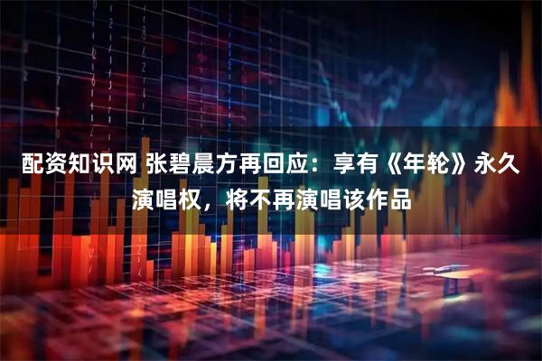 配资知识网 张碧晨方再回应：享有《年轮》永久演唱权，将不再演唱该作品