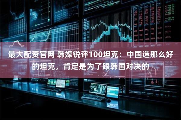最大配资官网 韩媒锐评100坦克：中国造那么好的坦克，肯定是为了跟韩国对决的