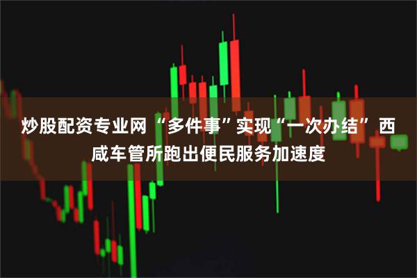 炒股配资专业网 “多件事”实现“一次办结” 西咸车管所跑出便民服务加速度