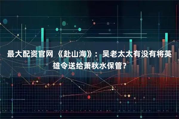 最大配资官网 《赴山海》：吴老太太有没有将英雄令送给萧秋水保管？