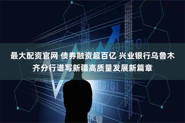 最大配资官网 债券融资超百亿 兴业银行乌鲁木齐分行谱写新疆高质量发展新篇章