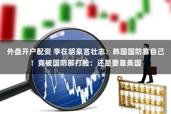 外盘开户配资 李在明豪言壮志：韩国国防靠自己！竟被国防部打脸：还是要靠美国