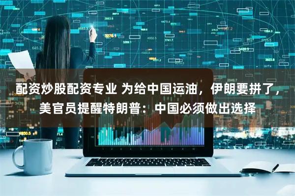 配资炒股配资专业 为给中国运油，伊朗要拼了，美官员提醒特朗普：中国必须做出选择