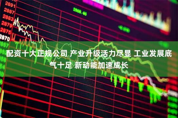 配资十大正规公司 产业升级活力尽显 工业发展底气十足 新动能加速成长